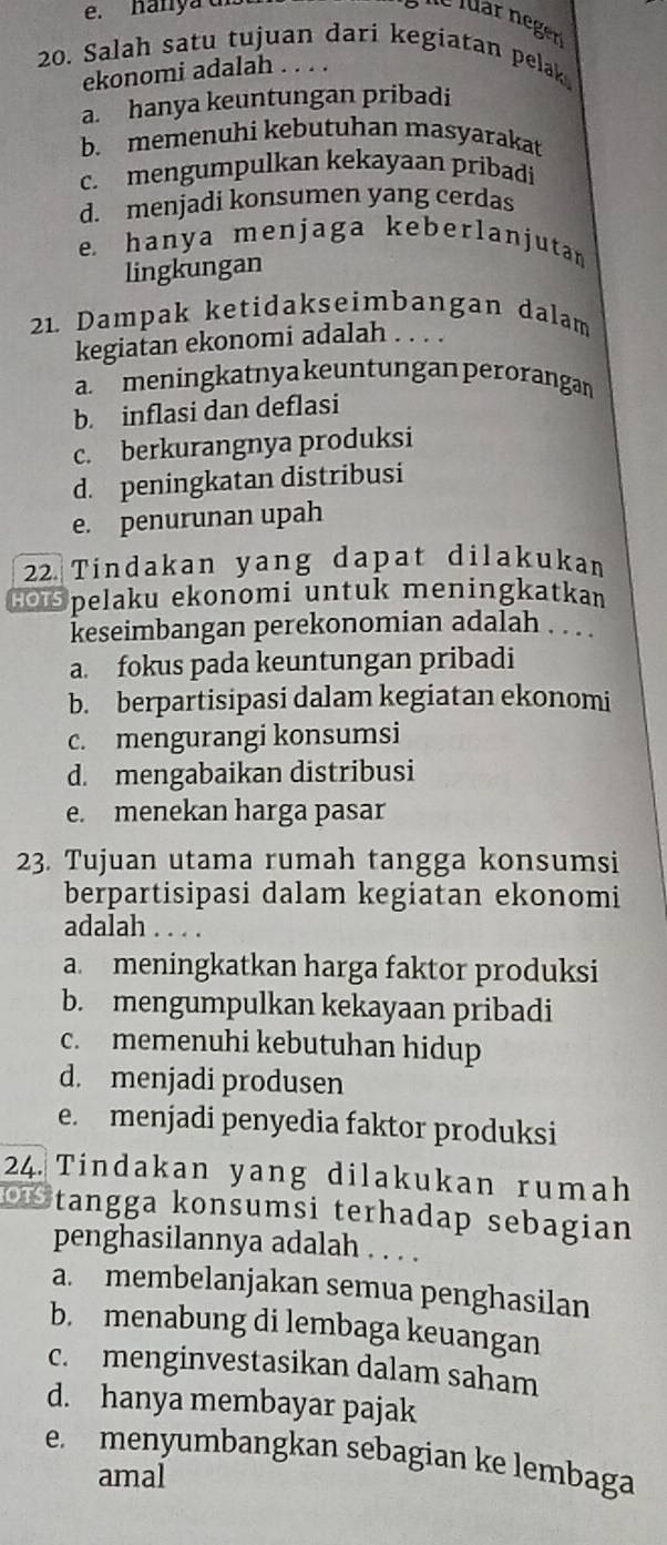 hanya d
20. Salah satu tujuan dari kegiatan pelak
ekonomi adalah . . . .
a. hanya keuntungan pribadi
b. memenuhi kebutuhan masyarakat
c. mengumpulkan kekayaan pribadi
d. menjadi konsumen yang cerdas
e hanya menjaga keberlanjutan
lingkungan
21. Dampak ketidakseimbangan dalam
kegiatan ekonomi adalah . . . .
a meningkatnya keuntungan perorangan
b. inflasi dan deflasi
c. berkurangnya produksi
d. peningkatan distribusi
e. penurunan upah
22 Tindakan yang dapat dilakukan
H Spelaku ekonomi untuk meningkatkan
keseimbangan perekonomian adalah . . . .
a. fokus pada keuntungan pribadi
b. berpartisipasi dalam kegiatan ekonomi
c. mengurangi konsumsi
d. mengabaikan distribusi
e. menekan harga pasar
23. Tujuan utama rumah tangga konsumsi
berpartisipasi dalam kegiatan ekonomi
adalah . . . .
a. meningkatkan harga faktor produksi
b. mengumpulkan kekayaan pribadi
c. memenuhi kebutuhan hidup
d. menjadi produsen
e. menjadi penyedia faktor produksi
24. Tindakan yang dilakukan rumah
Stangga konsumsi terhadap sebagian
penghasilannya adalah . . . .
a. membelanjakan semua penghasilan
b. menabung di lembaga keuangan
c. menginvestasikan dalam saham
d. hanya membayar pajak
e. menyumbangkan sebagian ke lembaga
amal