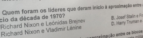 Quem foram os líderes que deram início à aproximação entre
cio da década de 1970?
Richard Nixon e Leónidas Brejnev B. Josef Stalin e Fn
Richard Nixon e Vladimir Lénine D. Harry Truman e
proximação entre os blocos
milita