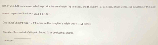 Each of 25 adult women was asked to provide her own height (y), in inches, and the height (x), in inches, of her father. The equation of the least 
squares regression line is 9=35.1+0.427x. 
One father's height was x=67 inches and his daughter's height was y=61 inches. 
Calculate the residual of this pair. Round to three decimal places. 
residua I=□