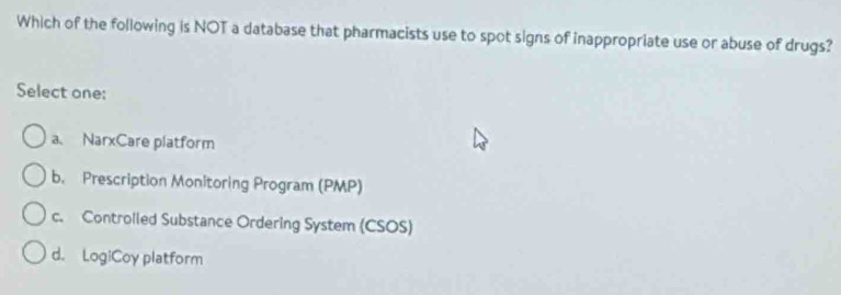 Which of the following is NOT a database that pharmacists use to spot signs of inappropriate use or abuse of drugs?
Select one:
a、 NarxCare platform
b. Prescription Monitoring Program (PMP)
c. Controlled Substance Ordering System (CSOS)
d. LogiCoy platform