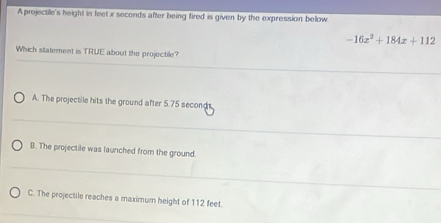 A projectile's height in feet x seconds after being fired is given by the expression below.
-16x^2+184x+112
Which statement is TRUE about the projectile?
A. The projectile hits the ground after 5.75 second
B. The projectile was launched from the ground.
C. The projectile reaches a maximum height of 112 feet.