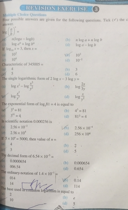 REVISION EXERCISE 3
Multiple Choice Questions
Four possible answers are given for the following questions. Tick (✓) the c
answer.
log ( a/b )^n=
n(log a-log b) (b) nlog a+nlog b
(c) log a^n+log b^n (d) log a-log b
If log _10x=3 , then x=
(a) 10^2
(c) 10^4 () 10^3
(d) 10^(-1)
Characteristic of 345005=
(a) 4 (b) 3
) 5 (d) . 6
The single logarithmic form of 2log x-3log y=
(a) log x^2-log  x^3/y^2  (b) log  2x/3y 
(e) log  x^2/y^3  log  x/y^2 
(d)
The exponential form of log _381=4 is equal to
(a) 3^4=81 (b) 4^3=81
(c) 3^(81)=4 (d) 81^3=4
In scientific notation 0.000256 is
(a) 2.56* 10^(-3) L 2.56* 10^(-4)
(c) 2.56* 10^4 (d) 256* 10^4
If 5* 10^n=5000 , then value of n=
(a) 4 (b) ⩾2
(e) 3 (d)  5
The decimal form of 6.54* 10^(-5)=
(a) 0.0000654 (b) 0.000654
(c) 006.54 (d) 0.654
The ordinary notation of 1.4* 10^(-1)=
(a) 014 b) 0.14
(c) 14 (d) 114
The base used in common logarithm is equal to
(a) 2 (b) e
(o) 10
(d) 5