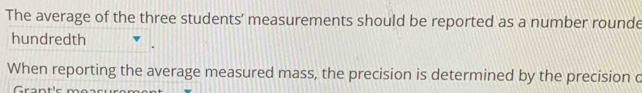 The average of the three students’ measurements should be reported as a number rounde 
hundredth 
When reporting the average measured mass, the precision is determined by the precision c 
C