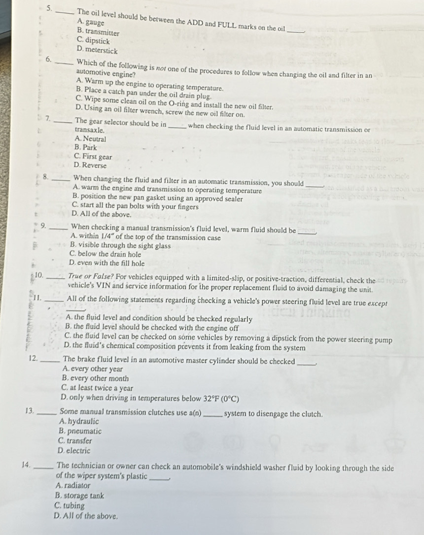 The oil level should be between the ADD and FULL marks on the oil
A. gauge
B. transmitter
_
C. dipstick
D. meterstick
6. _Which of the following is not one of the procedures to follow when changing the oil and filter in an
automotive engine?
A. Warm up the engine to operating temperature.
B. Place a catch pan under the oil drain plug.
C. Wipe some clean oil on the O-ring and install the new oil filter.
D. Using an oil filter wrench, screw the new oil filter on.
7._ The gear selector should be in _when checking the fluid level in an automatic transmission or
transaxle.
A. Neutral
B. Park
C. First gear
D. Reverse
8._ When changing the fluid and filter in an automatic transmission, you should_
A. warm the engine and transmission to operating temperature
B. position the new pan gasket using an approved sealer
C. start all the pan bolts with your fingers
t D. All of the above.
_
9. _When checking a manual transmission's fluid level, warm fluid should be
A. within 1/4'' of the top of the transmission case
B. visible through the sight glass
C. below the drain hole
D. even with the fill hole
10. _True or False? For vehicles equipped with a limited-slip, or positive-traction, differential, check the
vehicle’s VIN and service information for the proper replacement fluid to avoid damaging the unit
11. _All of the following statements regarding checking a vehicle's power steering fluid level are true except
A. the fluid level and condition should be checked regularly
B. the fluid level should be checked with the engine off
C. the fluid level can be checked on some vehicles by removing a dipstick from the power steering pump
D. the fluid’s chemical composition prevents it from leaking from the system
12._ The brake fluid level in an automotive master cylinder should be checked_
A. every other year
B. every other month
C. at least twice a year
D. only when driving in temperatures below 32°F(0°C)
13._ Some manual transmission clutches use a(n) _system to disengage the clutch.
A. hydraulic
B. pneumatic
C. transfer
D. electric
14._ The technician or owner can check an automobile's windshield washer fluid by looking through the side
of the wiper system's plastic_
A. radiator
B. storage tank
C. tubing
D. All of the above.