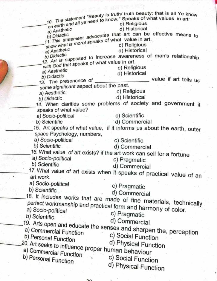 The statement "Beauty is truth/ truth beauty; that is all Ye know
_on earth and all ye need to know." Speaks of what values in art
c) Religious
b) Didactic a) Aesthetic
d) Historical
11. This statement advocates that art can be effective means to
_show what is moral speaks of what value in art.
c) Religious
b) Didactic a) Aesthetic
d) Historical
12. Art is supposed to increase awareness of man's relationship
_with God that speaks of what value in art.
c) Religious
a) Aesthetic
b) Didactic d) Historical
_
13. The presencece of_
value if art tells us
some significant aspect about the past.
a) Aesthetic c) Religious
b) Didactic d) Historical
_
14. When clarifies some problems of society and government it
speaks of what value?
a) Socio-political c) Scientific
b) Scientific d) Commercial
_15. Art speaks of what value, if it informs us about the earth, outer
space Psychology, numbers,
a) Socio-political c) Scientific
b) Scientific d) Commercial
_16. What value of art exists? if the art work can sell for a fortune
a) Socio-political c) Pragmatic
b) Scientific d) Commercial
_17. What value of art exists when it speaks of practical value of an
art work.
a) Socio-political c) Pragmatic
b) Scientific d) Commercial
_18. It includes works that are made of fine materials, technically
perfect workmanship and practical form and harmony of color.
a) Socio-political c) Pragmatic
b) Scientific d) Commercial
_19. Arts open and educate the senses and sharpen the, perception
a) Commercial Function c) Social Function
b) Personal Function d) Physical Function
_20. Art seeks to influence proper human behaviour
a) Commercial Function c) Social Function
b) Personal Function d) Physical Function