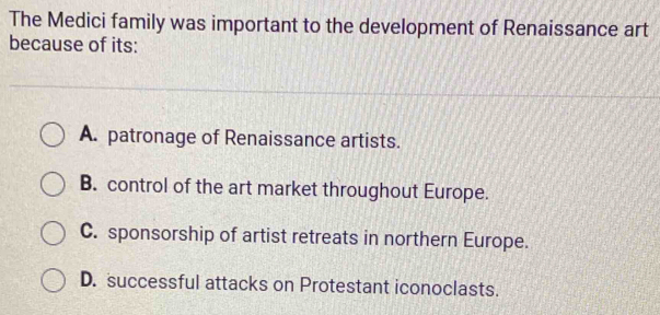 The Medici family was important to the development of Renaissance art
because of its:
A. patronage of Renaissance artists.
B. control of the art market throughout Europe.
C. sponsorship of artist retreats in northern Europe.
D. successful attacks on Protestant iconoclasts.