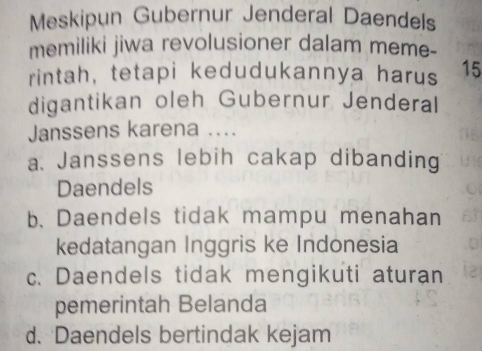 Meskipun Gubernur Jenderal Daendels
memiliki jiwa revolusioner dalam meme-
rintah, tetapi kedudukannya harus 15
digantikan oleh Gubernur Jenderal
Janssens karena ....
a. Janssens lebih cakap dibanding
Daendels
b. Daendels tidak mampu menahan
kedatangan Inggris ke Indonesia
c. Daendels tidak mengikuti aturan
pemerintah Belanda
d. Daendels bertindak kejam