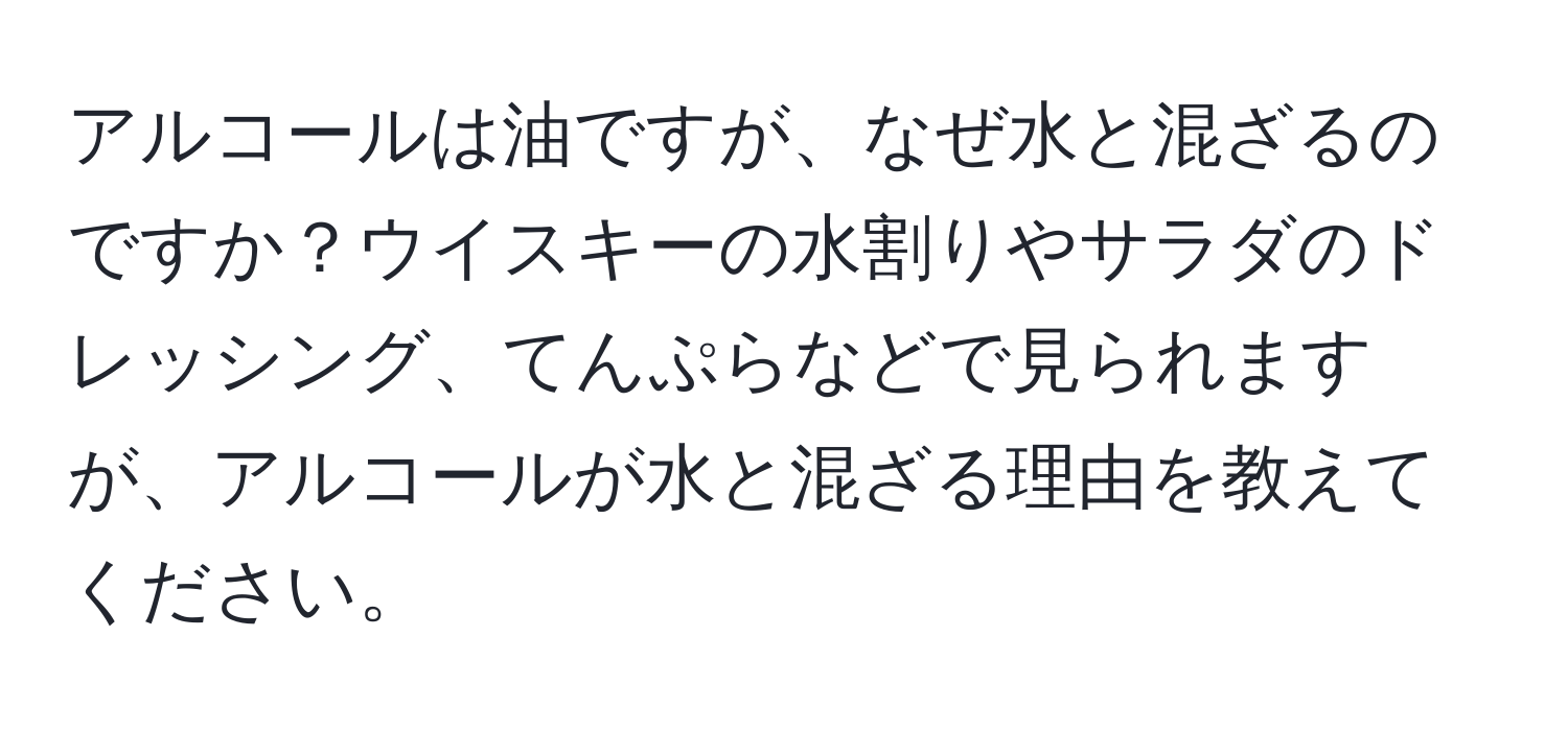 アルコールは油ですが、なぜ水と混ざるのですか？ウイスキーの水割りやサラダのドレッシング、てんぷらなどで見られますが、アルコールが水と混ざる理由を教えてください。