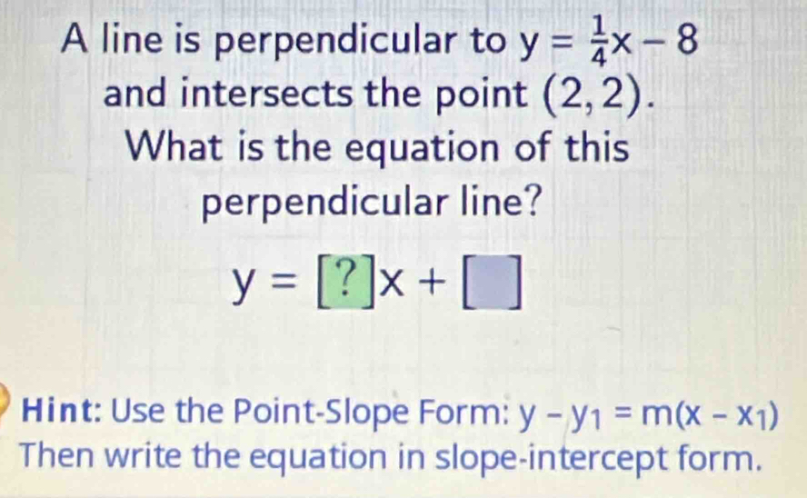 A line is perpendicular to y= 1/4 x-8
and intersects the point (2,2). 
What is the equation of this 
perpendicular line?
y=[?]x+[]
Hint: Use the Point-Slope Form: y-y_1=m(x-x_1)
Then write the equation in slope-intercept form.