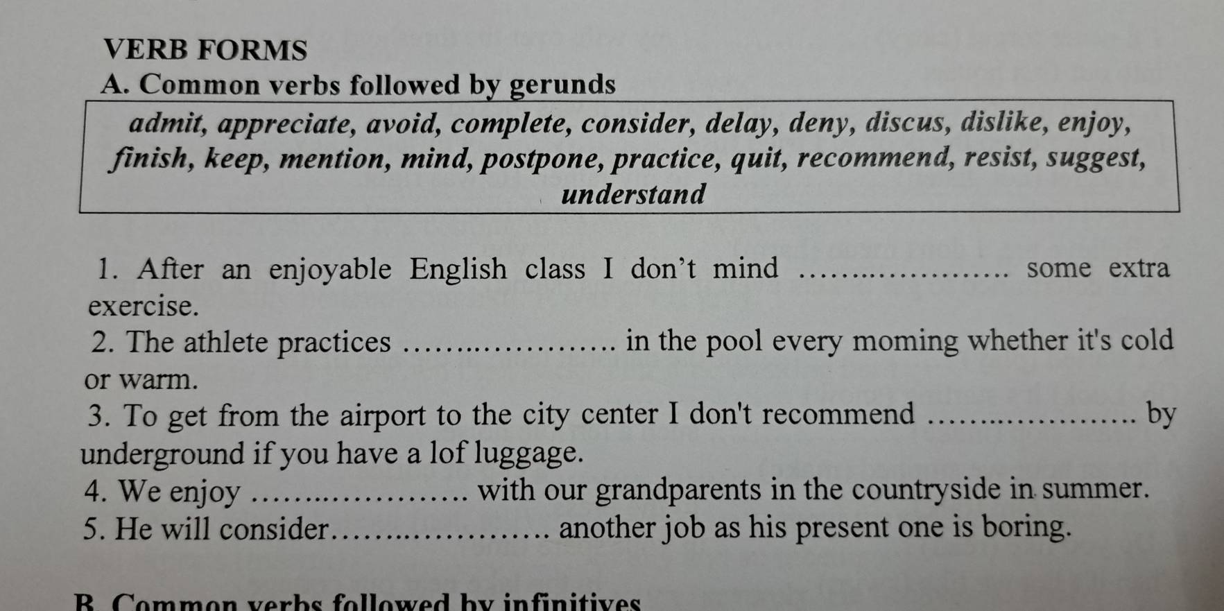 VERB FORMS 
A. Common verbs followed by gerunds 
admit, appreciate, avoid, complete, consider, delay, deny, discus, dislike, enjoy, 
finish, keep, mention, mind, postpone, practice, quit, recommend, resist, suggest, 
understand 
1. After an enjoyable English class I don't mind _some extra 
exercise. 
2. The athlete practices _in the pool every moming whether it's cold . 
or warm. 
3. To get from the airport to the city center I don't recommend _by 
underground if you have a lof luggage. 
4. We enjoy _with our grandparents in the countryside in summer. 
5. He will consider _another job as his present one is boring. 
B. Common verbs followed by infinitives