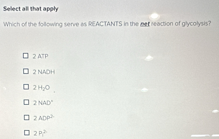 Select all that apply
Which of the following serve as REACTANTS in the not reaction of glycolysis?
2 ATP
2 NADH
2H_2O
2NAD^+
2ADP^(2-)
2P_1^(2-)