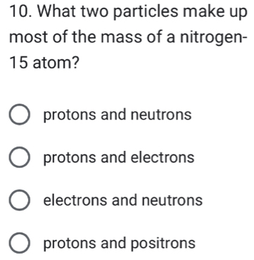 What two particles make up
most of the mass of a nitrogen-
15 atom?
protons and neutrons
protons and electrons
electrons and neutrons
protons and positrons