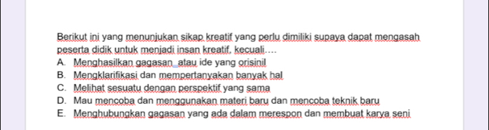 Berikut ini yang menunjukan sikap kreatif yang perlu dimiliki supaya dapat mengasah
peserta didik untuk menjadi insan kreatif, kecuali…...
A. Menghasilkan gagasan_atau ide yang orisinil
B. Mengklarifikasi dan mempertanyakan banyak hal
C. Melihat sesuatu dengan perspektif yang sama
D. Mau mencoba dan menggunakan materi baru dan mencoba teknik baru
E. Menghubungkan gagasan yang ada dalam merespon dan membuat karya seni