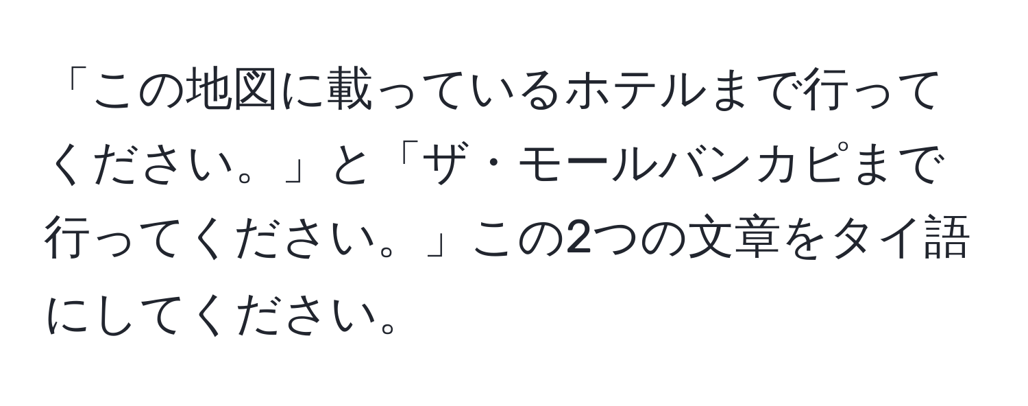 「この地図に載っているホテルまで行ってください。」と「ザ・モールバンカピまで行ってください。」この2つの文章をタイ語にしてください。