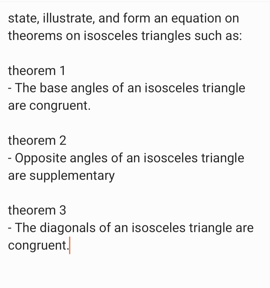 state, illustrate, and form an equation on 
theorems on isosceles triangles such as: 
theorem 1
- The base angles of an isosceles triangle 
are congruent. 
theorem 2
- Opposite angles of an isosceles triangle 
are supplementary 
theorem 3
- The diagonals of an isosceles triangle are 
congruent.