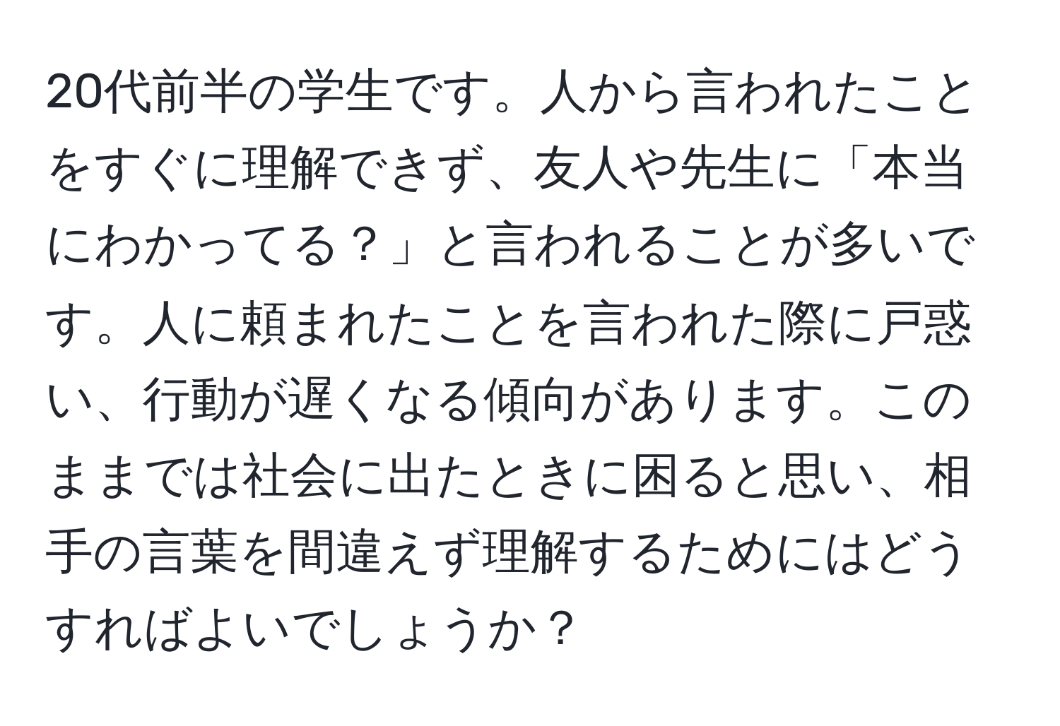 20代前半の学生です。人から言われたことをすぐに理解できず、友人や先生に「本当にわかってる？」と言われることが多いです。人に頼まれたことを言われた際に戸惑い、行動が遅くなる傾向があります。このままでは社会に出たときに困ると思い、相手の言葉を間違えず理解するためにはどうすればよいでしょうか？