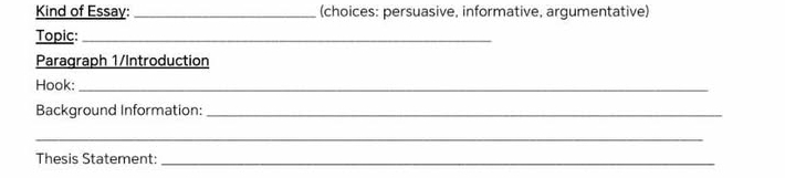 Kind of Essay: _(choices: persuasive, informative, argumentative) 
Topic:_ 
Paragraph 1/Introduction 
Hook:_ 
Background Information:_ 
_ 
Thesis Statement:_