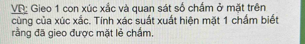 VR: Gieo 1 con xúc xắc và quan sát số chấm ở mặt trên 
cùng của xúc xắc. Tính xác suất xuất hiện mặt 1 chấm biết 
rằng đã gieo được mặt lẻ chấm.