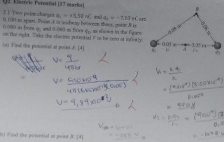 Electric Potential [17 marks] 
2.1 Two point charges q_1=+5.50nC and q_2=-7.10nC
0.100 m apart. Point 4 is midway between them; point B is are
0.080 m from q_1 and 0.060n n from q_2 , as shown in the figure
on the right. Take the electric potential F to be zero at infinity.
(a) Find the potential at point 4. [4] 
b) Find the potential at point B. [4]