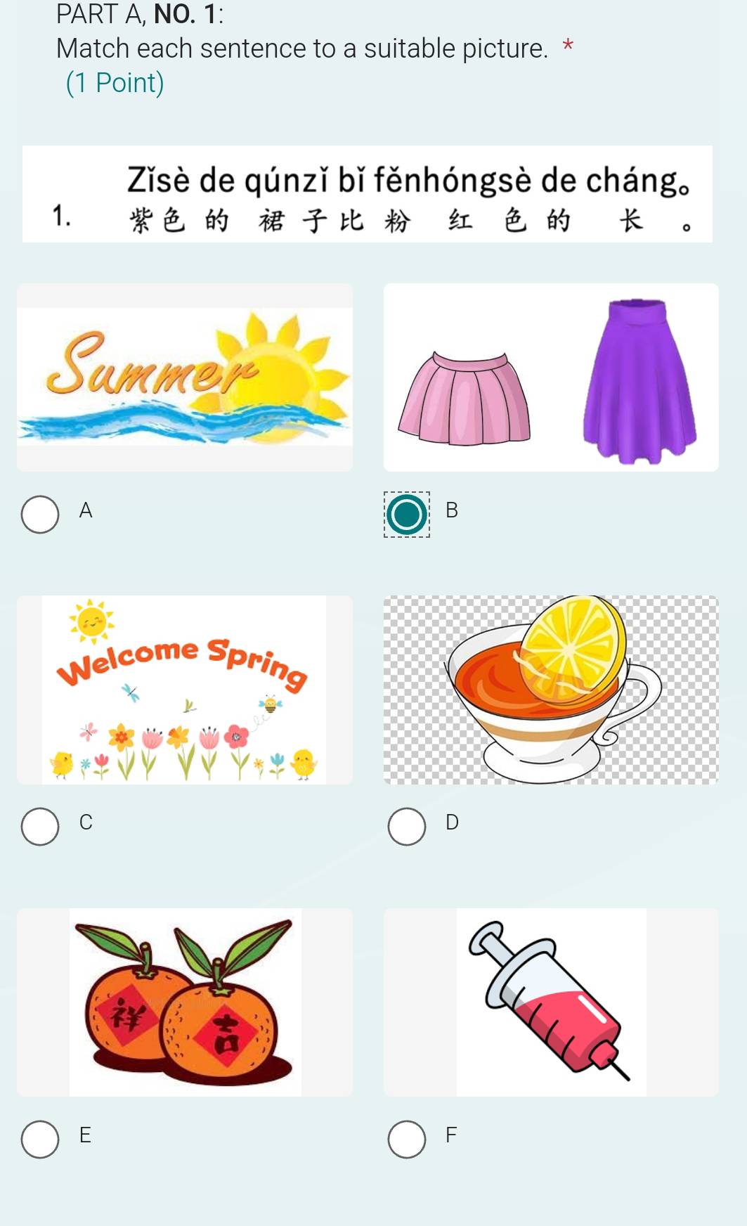 PART A, NO. 1:
Match each sentence to a suitable picture. *
(1 Point)
Zǐsè de qúnzǐ bǐ fěnhóngsè de cháng。
1. 4
A
B
C
D
E
F