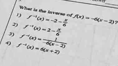 What is the inverse of
1) f^(-1)(x)=-2- x/6  f(x)=-6(x-2)
2) f^(-1)(x)=2- x/6 
3) f^(-1)(x)= 1/-6(x-2) 
4) f^(-1)(x)=6(x+2)