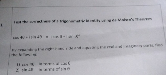 Test the correctness of a trigonometric identity using de Moivre’s Theorem 
1
cos 4θ +isin 4θ =(cos θ +isin θ )^4
By expanding the right-hand side and equating the real and imaginary parts, find 
the following: 
1) cos 4θ in terms of cos θ
2) sin 4θ in terms of sin θ