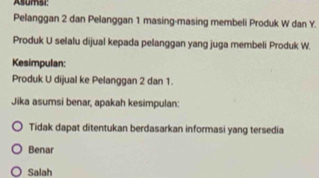 Asumsi
Pelanggan 2 dan Pelanggan 1 masing-masing membeli Produk W dan Y.
Produk U selalu dijual kepada pelanggan yang juga membeli Produk W.
Kesimpulan:
Produk U dijual ke Pelanggan 2 dan 1.
Jika asumsi benar, apakah kesimpulan:
Tidak dapat ditentukan berdasarkan informasi yang tersedia
Benar
Salah