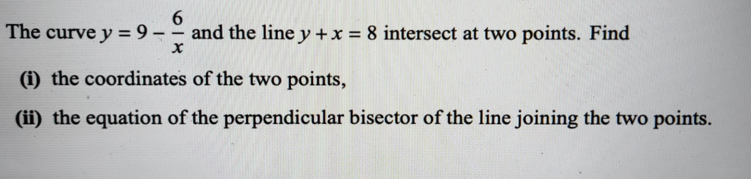 The curve y=9- 6/x  and the line y+x=8 intersect at two points. Find
(i) the coordinates of the two points,
(ii) the equation of the perpendicular bisector of the line joining the two points.