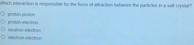 Which interaction is responsible for the force of attraction between the particles in a salt crystal?
proton-proton
proton-electron
neutron-electron
electron-electron