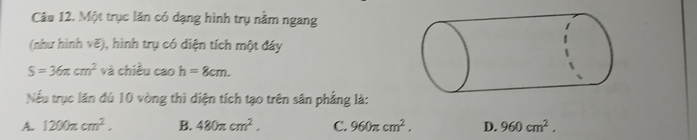 Một trục lăn có dạng hình trụ nằm ngang
(như hình vẽ), hình trụ có diện tích một đáy
S=36π cm^2 và chiều cao h=8cm. 
Nếu trục lăn đủ 10 vòng thì diện tích tạo trên sân phẳng là:
A. 1200π cm^2. B. 480π cm^2. C. 960π cm^2. D. 960cm^2.