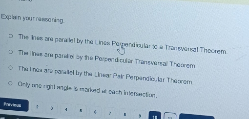 Explain your reasoning.
The lines are parallel by the Lines Perpendicular to a Transversal Theorem.
The lines are parallel by the Perpendicular Transversal Theorem.
The lines are parallel by the Linear Pair Perpendicular Theorem.
Only one right angle is marked at each intersection.
Previous 2 3 4 5 6 7 B 9
10