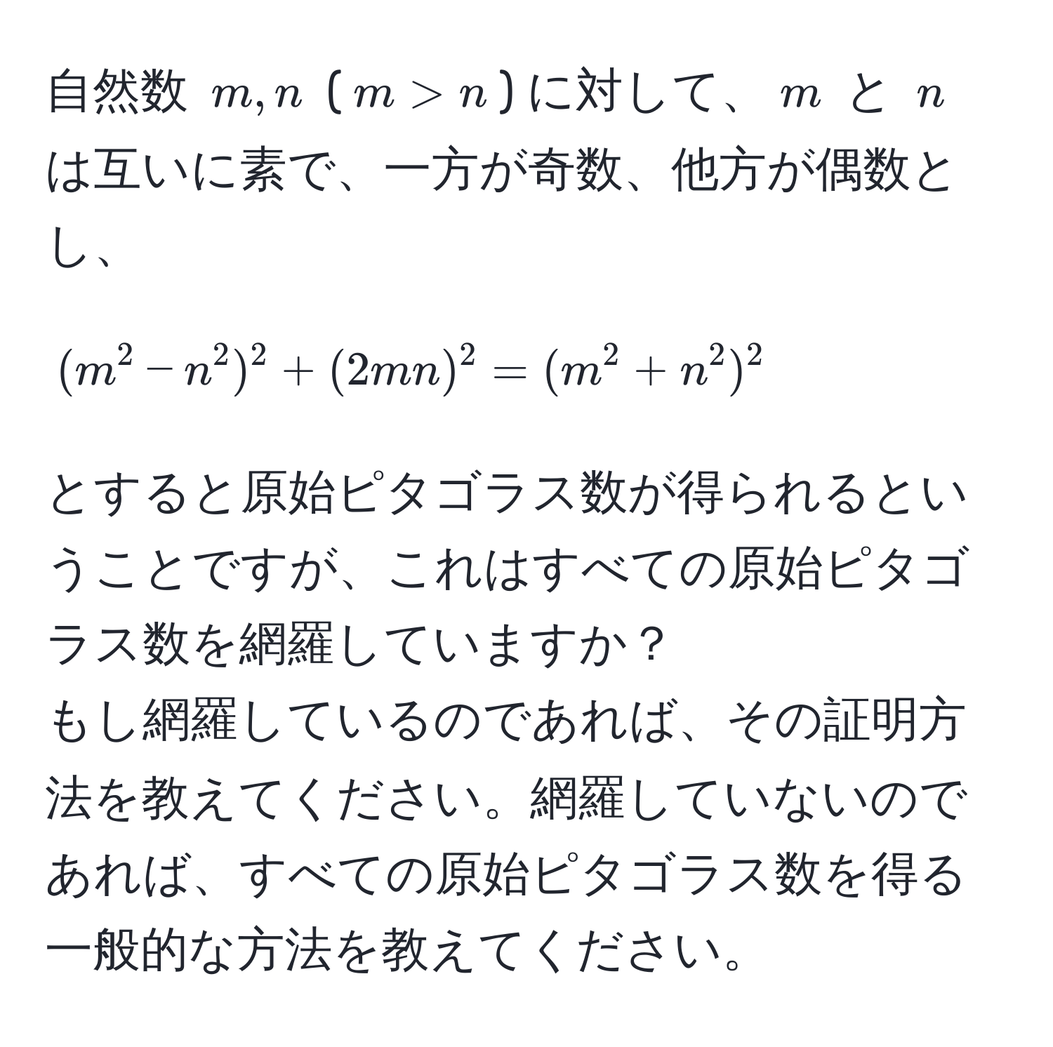 自然数 $m, n$ ($m > n$) に対して、$m$ と $n$ は互いに素で、一方が奇数、他方が偶数とし、  
[(m^2 - n^2)^2 + (2mn)^2 = (m^2 + n^2)^2]  
とすると原始ピタゴラス数が得られるということですが、これはすべての原始ピタゴラス数を網羅していますか？  
もし網羅しているのであれば、その証明方法を教えてください。網羅していないのであれば、すべての原始ピタゴラス数を得る一般的な方法を教えてください。