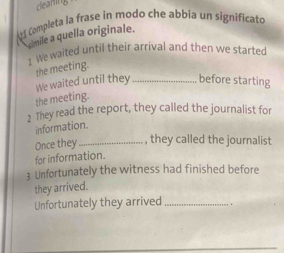 cleaning 
91 Completa la frase in modo che abbia un significato 
simile a quella originale. 
1 We waited until their arrival and then we started 
the meeting. 
We waited until they _before starting 
the meeting. 
2 They read the report, they called the journalist for 
information. 
Once they_ 
, they called the journalist 
for information. 
3 Unfortunately the witness had finished before 
they arrived. 
Unfortunately they arrived_ 
.