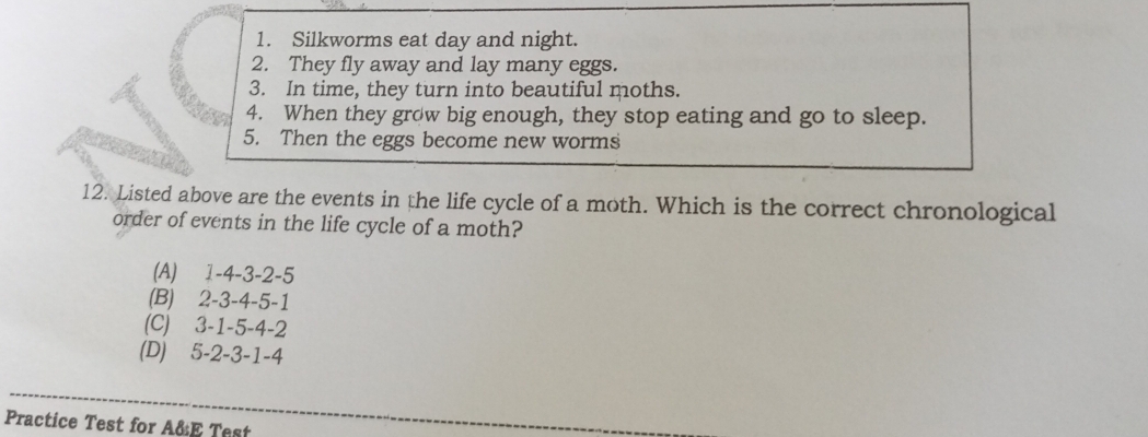 Silkworms eat day and night.
2. They fly away and lay many eggs.
3. In time, they turn into beautiful moths.
4. When they grow big enough, they stop eating and go to sleep.
5. Then the eggs become new worms
12. Listed above are the events in the life cycle of a moth. Which is the correct chronological
order of events in the life cycle of a moth?
(A) 1 -4 -3 -2 -5
(B) 2 -3 -4 -5 -1
(C) 3 -1 -5 -4 -2
(D) 5 -2 -3 -1 -4
Practice Test for A&E Test