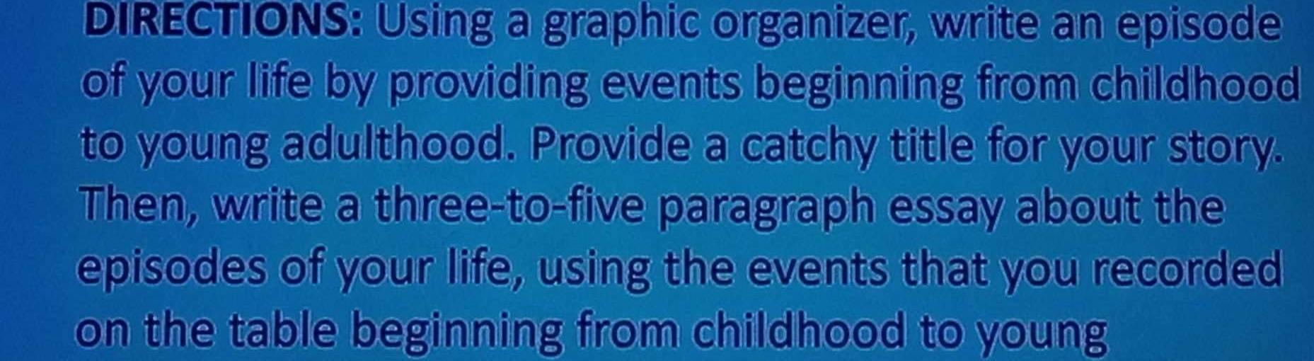 DIRECTIONS: Using a graphic organizer, write an episode 
of your life by providing events beginning from childhood 
to young adulthood. Provide a catchy title for your story. 
Then, write a three-to-five paragraph essay about the 
episodes of your life, using the events that you recorded 
on the table beginning from childhood to young