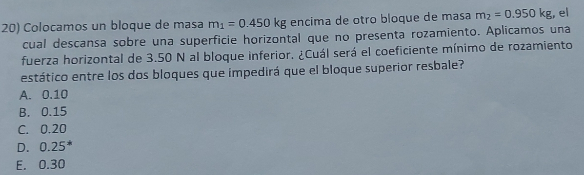 Colocamos un bloque de masa m_1=0.450kg encima de otro bloque de masa m_2=0.950kg , el
cual descansa sobre una superficie horizontal que no presenta rozamiento. Aplicamos una
fuerza horizontal de 3.50 N al bloque inferior. ¿Cuál será el coeficiente mínimo de rozamiento
estático entre los dos bloques que impedirá que el bloque superior resbale?
A. 0.10
B. 0.15
C. 0.20
D. 0.25
E. 0.30