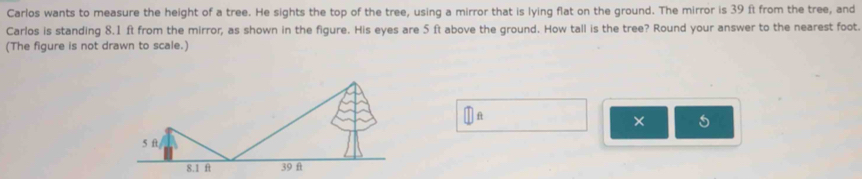 Carlos wants to measure the height of a tree. He sights the top of the tree, using a mirror that is lying flat on the ground. The mirror is 39 ft from the tree, and 
Carlos is standing 8.1 ft from the mirror, as shown in the figure. His eyes are 5 ft above the ground. How tall is the tree? Round your answer to the nearest foot. 
(The figure is not drawn to scale.)
ft
× 5