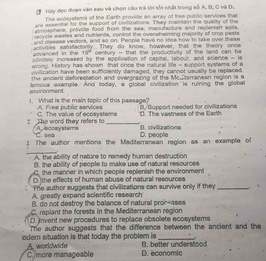 Hãy đọc đoạn văn sau và chọn câu trả lời tốt nhất trong số A, B, C và D...
The ecosystems of the Earth provide an array of free public services that
are essential for the support of civilizations. They maintain the quality of the
atmosphere, provide food from the sea, manufacture and replenish soils,
recycle wastes and nutrients, control the overwhelming majority of crop pests
and disease vectors, and so on. People have no idea how to take over.these
activities satisfactorily: They do know, however, that the theory once
advanced in the 19^(th) century - that the productivity of the land can be
infinitely increased by the application of capital, labour, and science -- is
wrong. History has shown that once the natural life - support systems of a
civilization have been sufficiently damaged, they cannot usually be replaced.
The ancient deforestation and overgrazing of the Mediterranean region is a
famous example. And today, a global civilization is ruining the global
environment.
1. What is the main topic of this passage?
A. Free public services B, Support needed for civilizations
C. The value of ecosystems D. The vastness of the Earth
2. The word they refers to_
.
A ecosystems B. civilizations
C. sea D. people
3. The author mentions the Mediterranean region as an example of
_.
A. the ability of nature to remedy human destruction
B. the ability of people to make use of natural resources
C. the manner in which people replenish the environment
D.)the effects of human abuse of natural resources
The author suggests that civilizations can survive only if they_
。
A. greatly expand scientific research
B. do not destroy the balance of natural proc-sses
C. replant the forests in the Mediterranean region
D. invent new procedures to replace obsolete ecosystems
The author suggests that the difference between the ancient and the
odern situation is that today the problem is_
A. worldwide B. better understood
C. more manageable D. economic