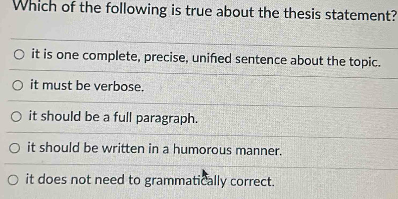 Which of the following is true about the thesis statement?
it is one complete, precise, unifed sentence about the topic.
it must be verbose.
it should be a full paragraph.
it should be written in a humorous manner.
it does not need to grammatically correct.