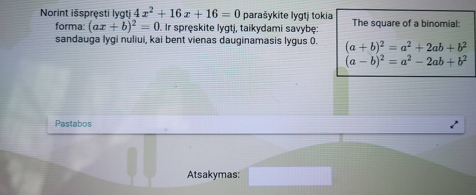 Norint išspręsti lygtj 4x^2+16x+16=0 parašykite lygtj tokia 
forma: (ax+b)^2=0. Ir spręskite lygtj, taikydami savybę: 
The square of a binomial: 
sandauga lygi nuliui, kai bent vienas dauginamasis lygus 0. (a+b)^2=a^2+2ab+b^2
(a-b)^2=a^2-2ab+b^2
Pastabos 
Atsakymas: