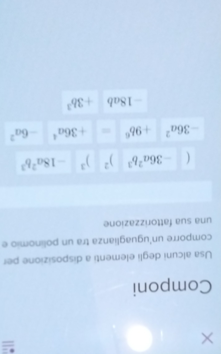 = 
Componi 
Usa alcuni degli elementi a disposizione per 
comporre un'uguaglianza tra un polinomio e 
una sua fattorizzazione
(-36a^2b^3)^2)^3-18a^2b^3
-36a^2+9b^6=+36a^4-6a^2
-18ab+3b^3