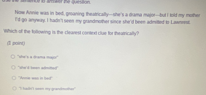 the senience to answer the question.
Now Annie was in bed, groaning theatrically—she's a drama major—but I told my mother
I'd go anyway. I hadn't seen my grandmother since she'd been admitted to Lawnrest.
Which of the following is the clearest context clue for theatrically?
(1 point)
"she's a drama major'
"she'd been admitted"
''Annie was in bed''
"I hadn't seen my grandmother"