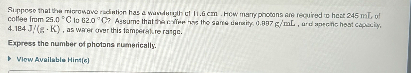 Suppose that the microwave radiation has a wavelength of 11.6 cm. How many photons are required to heat 245 mL of 
coffee from 25.0°C to 62.0°C ? Assume that the coffee has the same density, 0.997 g/mL , and specific heat capacity,
4.184J/(g· K) , as water over this temperature range. 
Express the number of photons numerically. 
View Available Hint(s)