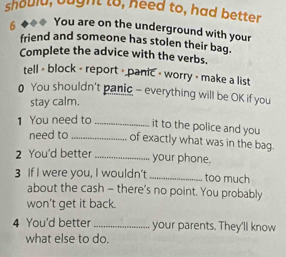 should, baght to, need to, had better 
6 
You are on the underground with your 
friend and someone has stolen their bag. 
Complete the advice with the verbs. 
tell < block - report > panic - worry = make a list 
0 You shouldn't panic - everything will be OK if you 
stay calm. 
1 You need to_ 
it to the police and you 
need to_ 
of exactly what was in the bag. 
2 You'd better _your phone. 
3 If I were you, I wouldn’t_ too much 
about the cash - there’s no point. You probably 
won’t get it back. 
4 You'd better _your parents. They'll know 
what else to do.