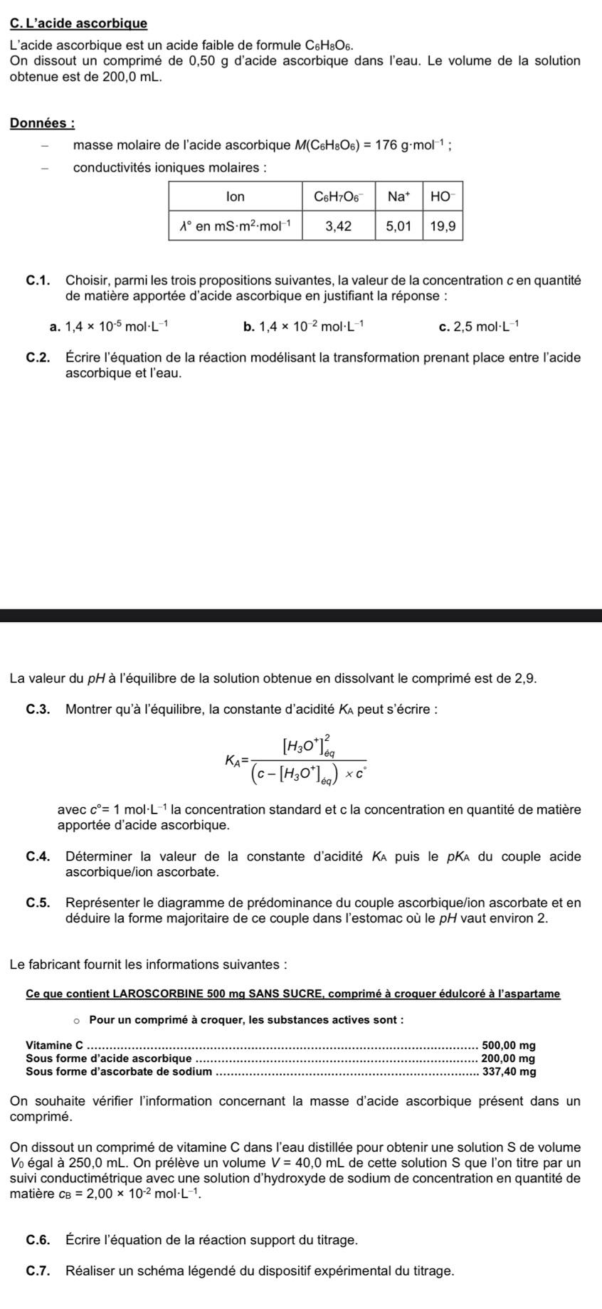 L'acide ascorbique
L'acide ascorbique est un acide faible de formule C_6H_8O_6
On dissout un comprimé de 0,50 g d'acide ascorbique dans l'eau. Le volume de la solution
obtenue est de 200,0 mL.
Données :
masse molaire de l'acide ascorbique M(C_6H_8O_6)=176g· mol^(-1);
conductivités ioniques molaires :
C.1. Choisir, parmi les trois propositions suivantes, la valeur de la concentration c en quantité
de matière apportée d'acide ascorbique en justifiant la réponse :
a. 1,4* 10^(-5) mol· L −1 b. 1,4* 10^(-2) m 01· L C. 2,5mol· L^(-1)
C.2. Écrire l'équation de la réaction modélisant la transformation prenant place entre l'acide
ascorbique et l'eau.
La valeur du pH à l'équilibre de la solution obtenue en dissolvant le comprimé est de 2,9.
C.3. Montrer qu'à l'équilibre, la constante d'acidité Kʌ peut s'écrire :
K_A=frac [H_3O^+]_(eq)^2(c-[H_3O^+]_eq)* c^+
avec c°=1 mol·L 1 la concentration standard et c la concentration en quantité de matière
apportée d'acide ascorbique.
C.4. Déterminer la valeur de la constante d'acidité Kʌ puis le pKA du couple acide
ascorbique/ion ascorbate.
C.5. Représenter le diagramme de prédominance du couple ascorbique/ion ascorbate et en
déduire la forme majoritaire de ce couple dans l'estomac où le pH vaut environ 2.
Le fabricant fournit les informations suivantes :
Ce que contient LAROSCORBINE 500 mg SANS SUCRE, comprimé à croquer édulcoré à l'aspartame
Pour un comprimé à croquer, les substances actives sont :
Vitamine C_ 500,00 mg
Sous forme d'acide ascorbique _200,00 mg
Sous forme d'ascorbate de sodium 337,40 mg
On souhaite vérifier l'information concernant la masse d'acide ascorbique présent dans un
comprimé.
On dissout un comprimé de vitamine C dans l'eau distillée pour obtenir une solution S de volume
V égal à 250,0 mL. On prélève un volume V=40.0 mL de cette solution S que l'on titre par un
suivi conductimétrique avec une solution d'hydroxyde de sodium de concentration en quantité de
matière c_B=2,00* 10^(-2) mol·L-¹.
C.6. Écrire l'équation de la réaction support du titrage.
C.7. Réaliser un schéma légendé du dispositif expérimental du titrage.