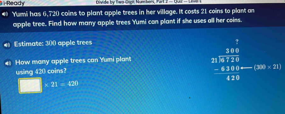 i-Ready Divide by Two-Digit Numbers, Part 2 — Quiz — Level E 
◀》 Yumi has 6,720 coins to plant apple trees in her village. It costs 21 coins to plant an 
apple tree. Find how many apple trees Yumi can plant if she uses all her coins. 
4 Estimate: 300 apple trees 
? 
◆ How many apple trees can Yumi plant 
using 420 coins?
beginarrayr 300 21encloselongdiv 6720 -6300 hline 420endarray I (300* 21)
□ * 21=420