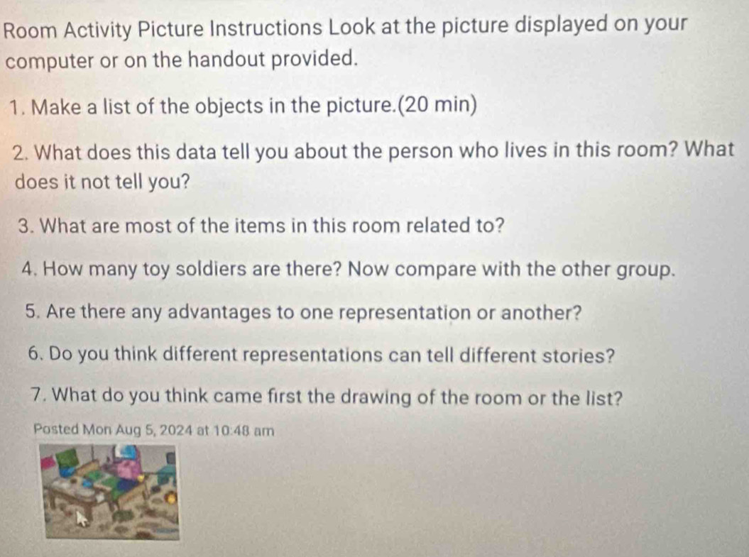 Room Activity Picture Instructions Look at the picture displayed on your 
computer or on the handout provided. 
1. Make a list of the objects in the picture.(20 min) 
2. What does this data tell you about the person who lives in this room? What 
does it not tell you? 
3. What are most of the items in this room related to? 
4. How many toy soldiers are there? Now compare with the other group. 
5. Are there any advantages to one representation or another? 
6. Do you think different representations can tell different stories? 
7. What do you think came first the drawing of the room or the list? 
Posted Mon Aug 5, 2024 at 10:48 am