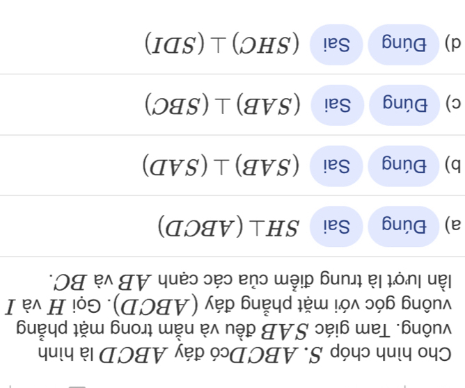 Cho hình chóp S. ABCDcó đáy ABCD là hình 
vuông. Tam giác SAB đều và nằm trong mặt phẳng 
vuông góc với mặt phẳng đáy (ABCD). Gọi H và I 
lần lượt là trung điểm của các cạnh AB và BC. 
a) Đúng Sai SH⊥ ABCD)
b) Đúng Sai (SAB)⊥ (SAD)
c) Đúng Sai (SAB)⊥ (SBC)
d) Đúng Sai (SHC)⊥ (SDI)