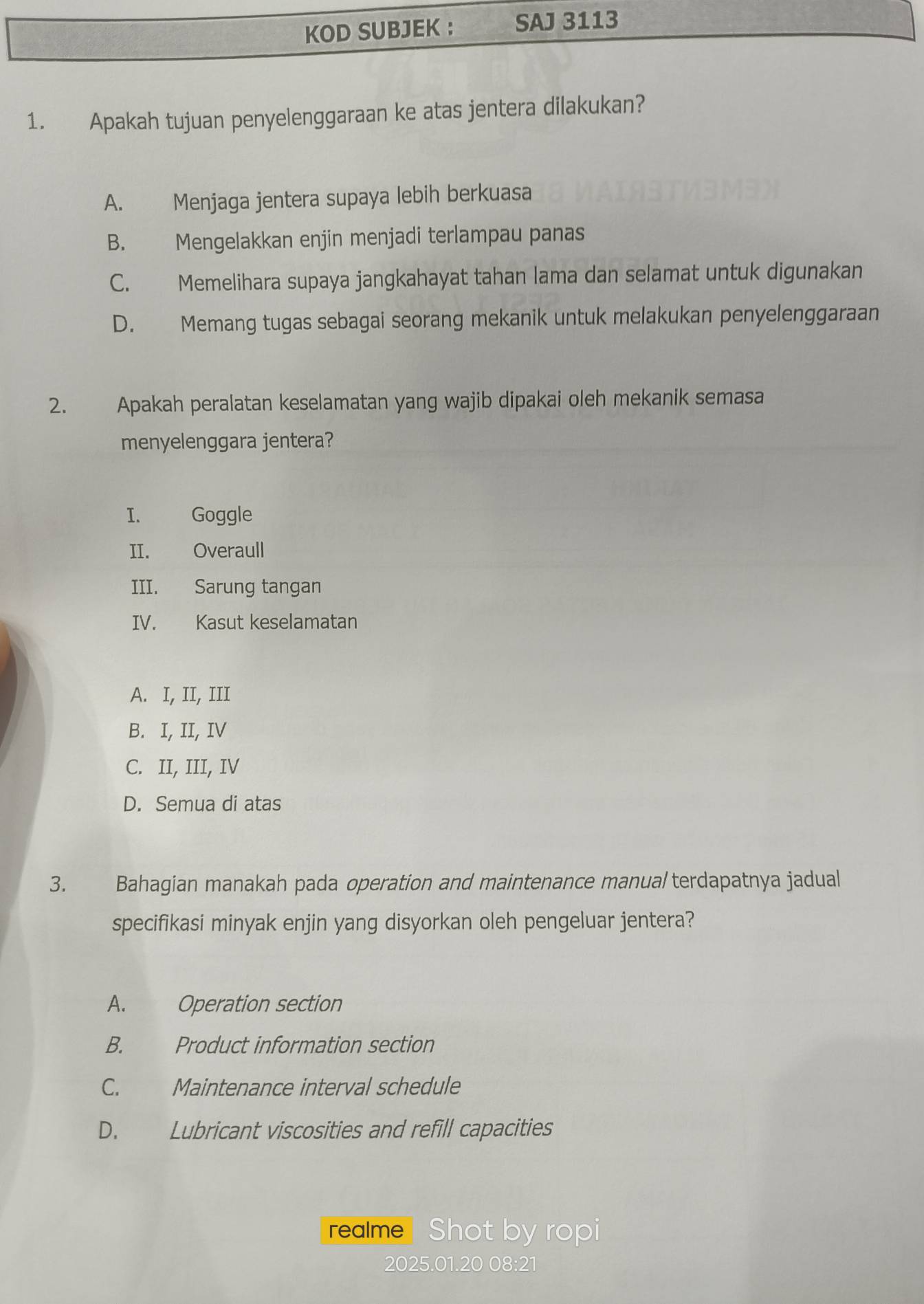 KOD SUBJEK ： SAJ 3113
1. Apakah tujuan penyelenggaraan ke atas jentera dilakukan?
A. Menjaga jentera supaya lebih berkuasa
B. Mengelakkan enjin menjadi terlampau panas
C. Memelihara supaya jangkahayat tahan lama dan selamat untuk digunakan
D. Memang tugas sebagai seorang mekanik untuk melakukan penyelenggaraan
2. Apakah peralatan keselamatan yang wajib dipakai oleh mekanik semasa
menyelenggara jentera?
I. Goggle
II. Overaull
III. Sarung tangan
IV. Kasut keselamatan
A. I, II, III
B. I, II, IV
C. II, III, IV
D. Semua di atas
3. Bahagian manakah pada operation and maintenance manua/ terdapatnya jadual
specifikasi minyak enjin yang disyorkan oleh pengeluar jentera?
A. Operation section
B. Product information section
C. Maintenance interval schedule
D. Lubricant viscosities and refill capacities
realme Shot by ropi
2025.01.20 08:21