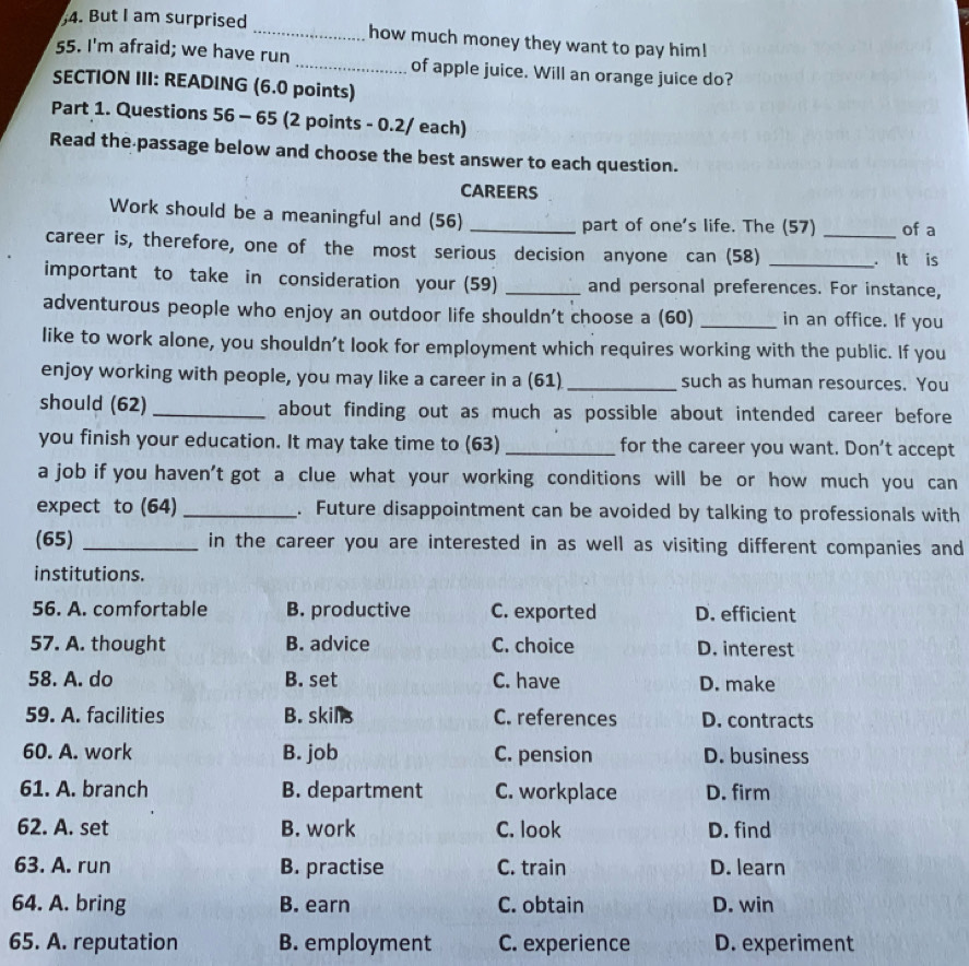 But I am surprised _how much money they want to pay him!
55. I'm afraid; we have run_ of apple juice. Will an orange juice do?
SECTION III: READING (6.0 points)
Part 1. Questions 56 - 65 (2 points - 0.2/ each)
Read the passage below and choose the best answer to each question.
CAREERS
Work should be a meaningful and (56) _part of one's life. The (57) of a
career is, therefore, one of the most serious decision anyone can (58) __. It is
important to take in consideration your (59) _and personal preferences. For instance,
adventurous people who enjoy an outdoor life shouldn't choose a (60) _in an office. If you
like to work alone, you shouldn’t look for employment which requires working with the public. If you
enjoy working with people, you may like a career in a (61) _such as human resources. You
should (62) _about finding out as much as possible about intended career before
you finish your education. It may take time to (63) _for the career you want. Don't accept
a job if you haven't got a clue what your working conditions will be or how much you can
expect to (64) _. Future disappointment can be avoided by talking to professionals with
(65) _in the career you are interested in as well as visiting different companies and
institutions.
56. A. comfortable B. productive C. exported D. efficient
57. A. thought B. advice C. choice D. interest
58. A. do B. set C. have D. make
59. A. facilities B. skills C. references D. contracts
60. A. work B. job C. pension D. business
61. A. branch B. department C. workplace D. firm
62. A. set B. work C. look D. find
63. A. run B. practise C. train D. learn
64. A. bring B. earn C. obtain D. win
65. A. reputation B. employment C. experience D. experiment